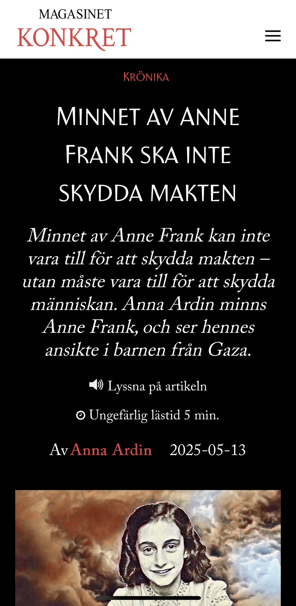 Skärmdump från Magasinet Konkret med följande innehåll:
Rubrik: KRÖNIKA
Huvudrubrik: MINNET AV ANNE FRANK SKA INTE SKYDDA MAKTEN
Ingress: Minnet av Anne Frank kan inte vara till för att skydda makten – utan måste vara till för att skydda människan. Anna Ardin minns Anne Frank, och ser hennes ansikte i barnen från Gaza.
Under ingressen står:
📢 Lyssna på artikeln
⏱️ Ungefärlig lästid 5 min.
Skribent: Av Anna Ardin
Datum: 2025-05-13
Längst ner syns en konstnärlig bild av Anne Frank med mörkt hår och vit krage, framför en dramatisk bakgrund av rök och moln.